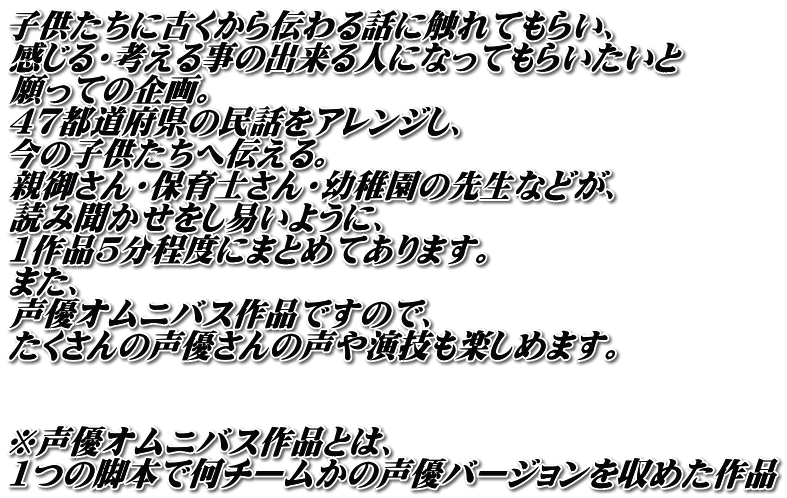 子供たちに古くから伝わる話に触れてもらい、 感じる・考える事の出来る人になってもらいたいと 願っての企画。 47都道府県の民話をアレンジし、 今の子供たちへ伝える。 親御さん・保育士さん・幼稚園の先生などが、 読み聞かせをし易いように、 1作品5分程度にまとめてあります。 また、 声優オムニバス作品ですので、 たくさんの声優さんの声や演技も楽しめます。   ※声優オムニバス作品とは、 1つの脚本で何チームかの声優バージョンを収めた作品
