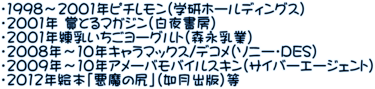 ・1998～2001年ピチレモン（学研ホールディングス） ・2001年 賞とるマガジン（白夜書房） ・2001年練乳いちごヨーグルト（森永乳業） ・2008年～10年キャラマックス/デコメ（ソニー・DES） ・2009年～10年アメーバモバイルスキン（サイバーエージェント） ・2012年絵本「悪魔の尻」（如月出版）等