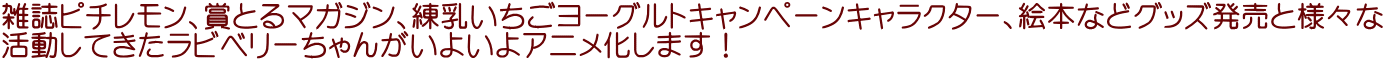 雑誌ピチレモン、賞とるマガジン、練乳いちごヨーグルトキャンペーンキャラクター、絵本などグッズ発売と様々な 活動してきたラビベリーちゃんがいよいよアニメ化します！