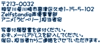 〒213-0032 神奈川県川崎市高津区久地1-15-5-102 Zelfstandig声優事業部 アニメ「ラビベリー」担当者宛  写真付履歴書を送付ください。 必ず、メールアドレスを記入してください。 後日、担当者からご連絡をさせていただきます。