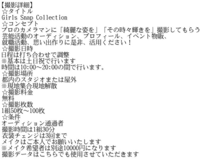 【撮影詳細】 ☆タイトル Girls Snap Collection ☆コンセプト プロのカメラマンに「綺麗な姿を」「その時々輝きを」撮影してもらう 芸能活動のオーディション、プロフィール、イベント物販、 就職活動、思い出作りに是非、活用ください！ ☆撮影日時 日程は打ち合わせで調整 ※基本は土日祝で行います 時間は10:00～20:00の間で行います。 ☆撮影場所 都内のスタジオまたは屋外 ※現地集合現地解散 ☆撮影料金 無料 ☆撮影枚数 1組50枚～100枚 ☆条件 オーディション通過者 撮影時間は1組30分 衣装チェンジは3回まで メイクはご本人でお願いいたします ※メイク希望者は別途10000円になります 撮影データはこちらでも使用させていただきます