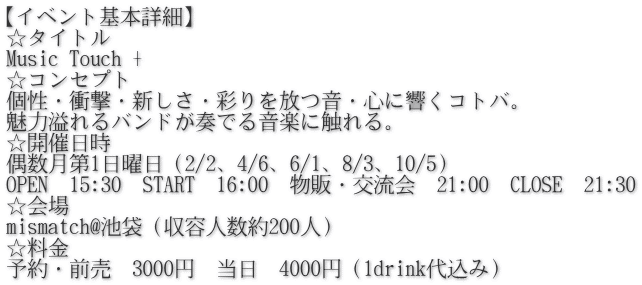 【イベント基本詳細】 ☆タイトル Music Touch + ☆コンセプト 個性・衝撃・新しさ・彩りを放つ音・心に響くコトバ。 魅力溢れるバンドが奏でる音楽に触れる。 ☆開催日時 偶数月第1日曜日（2/2、4/6、6/1、8/3、10/5） OPEN　15:30　START　16:00　物販・交流会　21:00　CLOSE　21:30 ☆会場 mismatch@池袋（収容人数約200人） ☆料金 予約・前売　3000円　当日　4000円（1drink代込み）