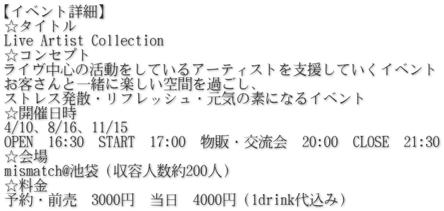 【イベント詳細】 ☆タイトル Live Artist Collection ☆コンセプト ライヴ中心の活動をしているアーティストを支援していくイベント お客さんと一緒に楽しい空間を過ごし、 ストレス発散・リフレッシュ・元気の素になるイベント ☆開催日時 4/10、8/16、11/15 OPEN　16:30　START　17:00　物販・交流会　20:00　CLOSE　21:30 ☆会場 mismatch@池袋（収容人数約200人） ☆料金 予約・前売　3000円　当日　4000円（1drink代込み）
