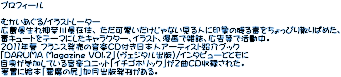 プロフィール  むかいあぐる/イラストレーター 広島県生れ神奈川県在住、 ただ可愛いだけじゃない見る人に印象の残る毒をちょっぴり散りばめた、 毒キュートをテーマにしたキャラクター、イラスト、漫画で雑誌、広告等で活動中。 2011年春 フランス発売の音楽CD付き日本人アーティスト紹介ブック 「DARUMA Magazine VOl.2」（ヴェジタル出版)/インタビューとともに 自身が参加している音楽ユニット「イチゴホリック」が2曲CD収録された。 著書に絵本「悪魔の尻」如月出版発刊がある。