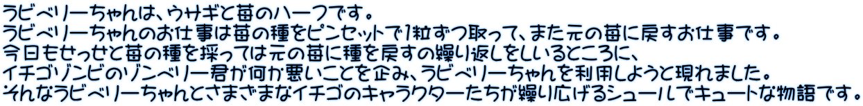 ラビベリーちゃんは、ウサギと苺のハーフです。 ラビベリーちゃんのお仕事は苺の種をピンセットで1粒ずつ取って、また元の苺に戻すお仕事です。 今日もせっせと苺の種を採っては元の苺に種を戻すの繰り返しをしいるところに、 イチゴゾンビのゾンベリー君が何か悪いことを企み、ラビベリーちゃんを利用しようと現れました。 そんなラビベリーちゃんとさまざまなイチゴのキャラクターたちが繰り広げるシュールでキュートな物語です。 